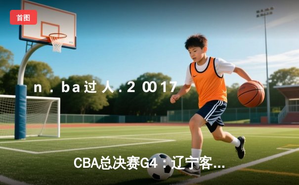 CBA总决赛G4：辽宁客场加时逆转新疆，总比分3-1夺冠在望
