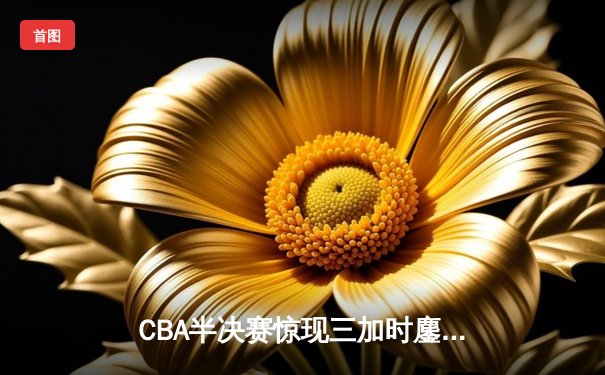 CBA半决赛惊现三加时鏖战 辽宁本钢逆转广东宏远夺赛点