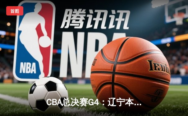 CBA总决赛G4：辽宁本钢逆转新疆伊力特，总比分3-1夺赛点