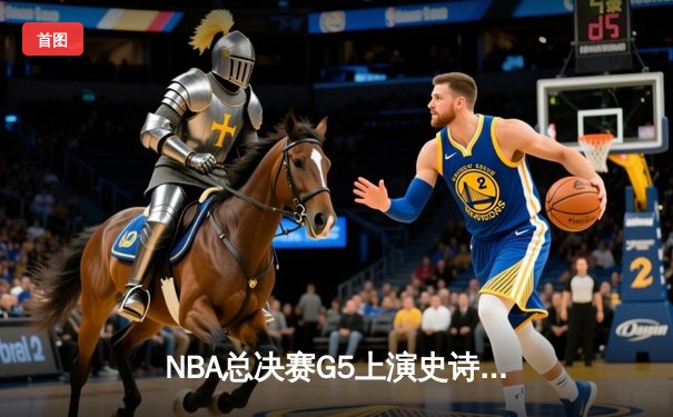 NBA总决赛G5上演史诗逆转，凯尔特人险胜勇士夺赛点
