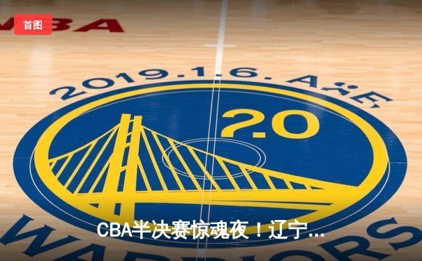 CBA半决赛惊魂夜！辽宁本钢加时逆转广东宏远 张镇麟35分创生涯新高