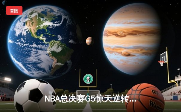 NBA总决赛G5惊天逆转：凯尔特人绝地反击扳平总比分，塔图姆41分创历史