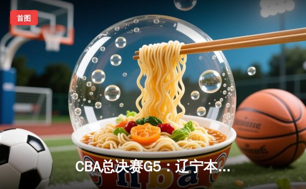 CBA总决赛G5：辽宁本钢力克新疆飞虎，成就三连冠王朝霸业