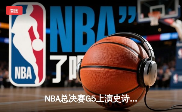 NBA总决赛G5上演史诗逆转：凯尔特人绝地反击终结勇士三连冠梦想