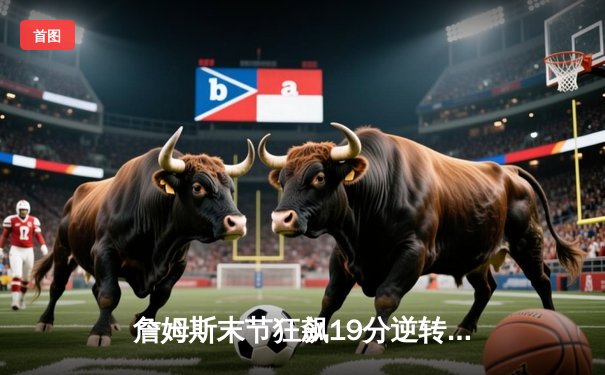 詹姆斯末节狂飙19分逆转勇士，湖人128-124加时险胜创赛季经典