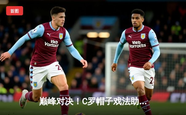 巅峰对决！C罗帽子戏法助利雅得胜利4-3绝杀新月 38岁王者再创沙超历史