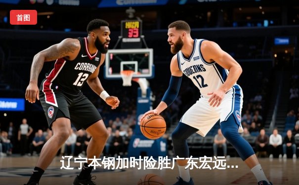 辽宁本钢加时险胜广东宏远 CBA总决赛G3上演史诗级对决