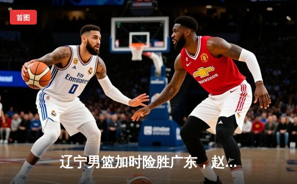 辽宁男篮加时险胜广东，赵继伟35分导演惊天逆转