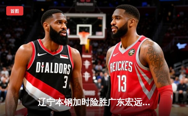 辽宁本钢加时险胜广东宏远 CBA半决赛上演史诗级对决