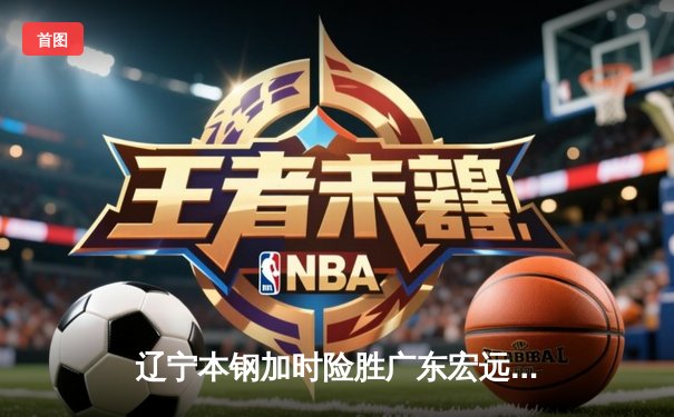 辽宁本钢加时险胜广东宏远 CBA总决赛G3上演史诗级对决