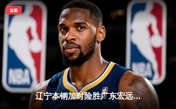 辽宁本钢加时险胜广东宏远 CBA总决赛G3上演史诗级对决