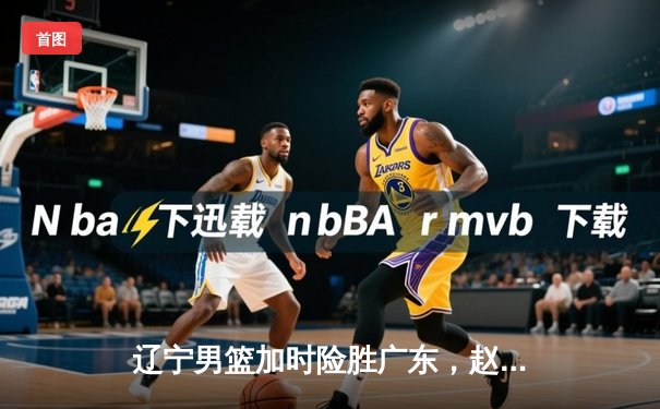 辽宁男篮加时险胜广东，赵继伟35分导演惊天逆转
