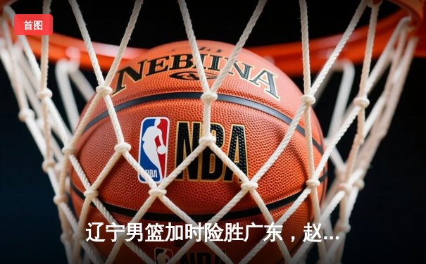 辽宁男篮加时险胜广东，赵继伟35分导演惊天逆转