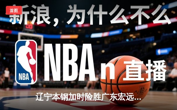 辽宁本钢加时险胜广东宏远 赵继伟35分导演惊天逆转