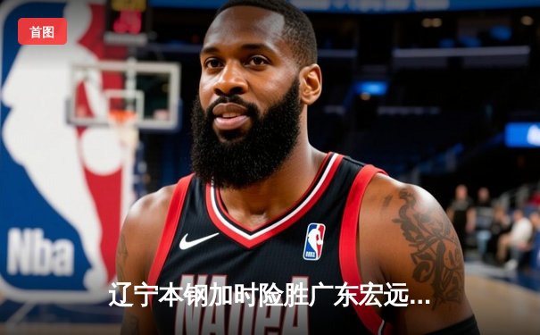 辽宁本钢加时险胜广东宏远 CBA总决赛上演史诗级对决