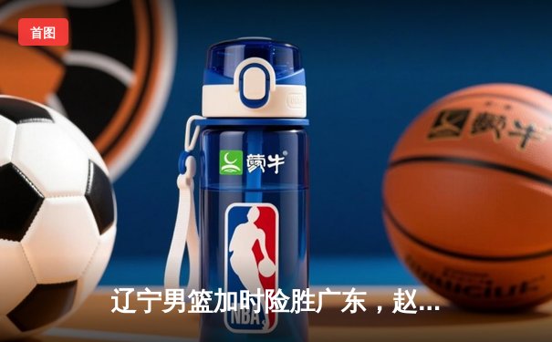 辽宁男篮加时险胜广东，赵继伟35分导演逆转好戏