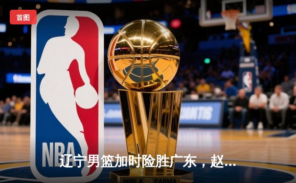 辽宁男篮加时险胜广东，赵继伟35分导演逆转好戏